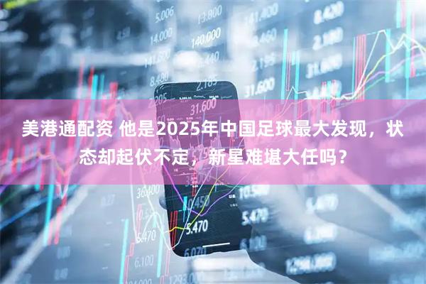 美港通配资 他是2025年中国足球最大发现，状态却起伏不定，新星难堪大任吗？