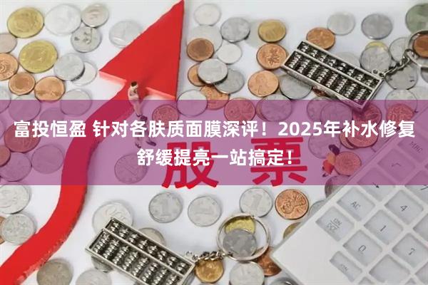 富投恒盈 针对各肤质面膜深评！2025年补水修复舒缓提亮一站搞定！