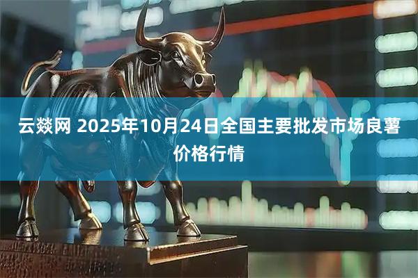 云燚网 2025年10月24日全国主要批发市场良薯价格行情