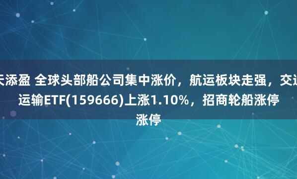 天添盈 全球头部船公司集中涨价，航运板块走强，交通运输ETF(159666)上涨1.10%，招商轮船涨停