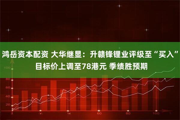 鸿岳资本配资 大华继显：升赣锋锂业评级至“买入” 目标价上调至78港元 季绩胜预期