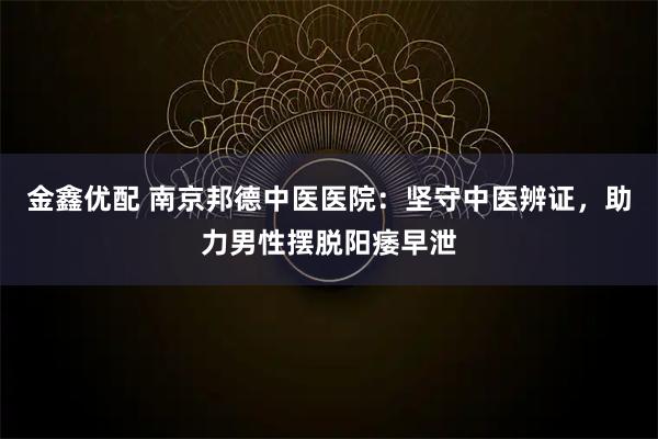金鑫优配 南京邦德中医医院：坚守中医辨证，助力男性摆脱阳痿早泄