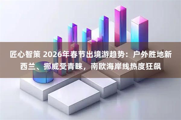 匠心智策 2026年春节出境游趋势：户外胜地新西兰、挪威受青睐，南欧海岸线热度狂飙