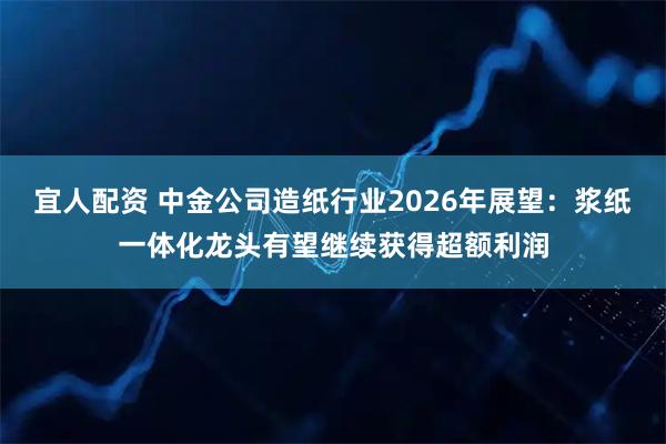 宜人配资 中金公司造纸行业2026年展望：浆纸一体化龙头有望继续获得超额利润