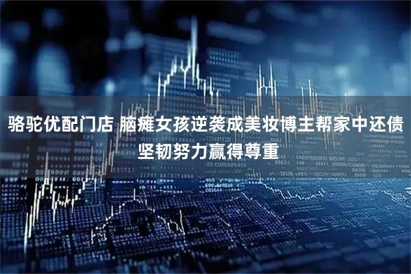 骆驼优配门店 脑瘫女孩逆袭成美妆博主帮家中还债 坚韧努力赢得尊重