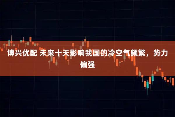 博兴优配 未来十天影响我国的冷空气频繁，势力偏强