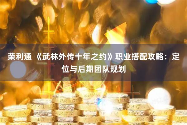 荣利通 《武林外传十年之约》职业搭配攻略：定位与后期团队规划