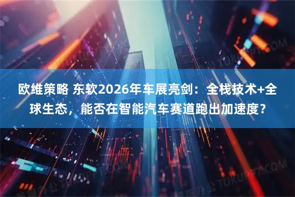 欧维策略 东软2026年车展亮剑：全栈技术+全球生态，能否在智能汽车赛道跑出加速度？