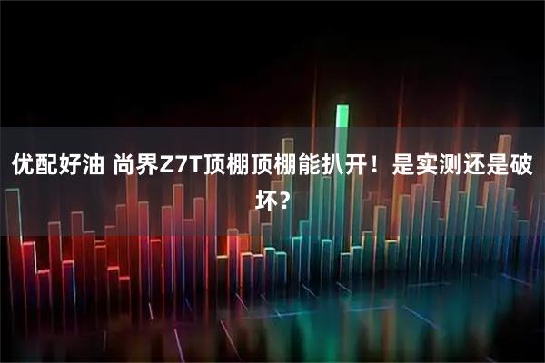 优配好油 尚界Z7T顶棚顶棚能扒开！是实测还是破坏？