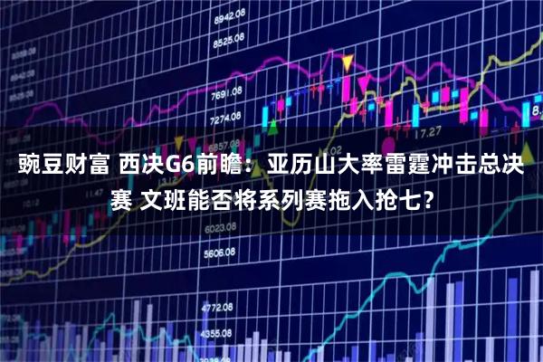 豌豆财富 西决G6前瞻：亚历山大率雷霆冲击总决赛 文班能否将系列赛拖入抢七？