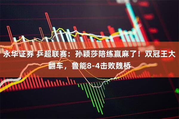 永华证券 乒超联赛：孙颖莎陪练赢麻了！双冠王大翻车，鲁能8-4击败魏桥