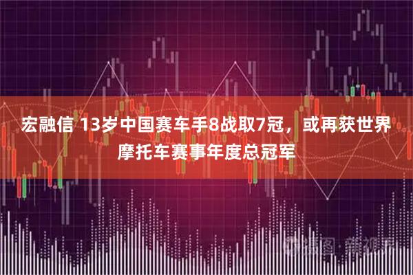 宏融信 13岁中国赛车手8战取7冠，或再获世界摩托车赛事年度总冠军